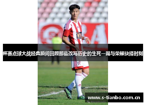 杯赛点球大战经典瞬间回顾那些改写历史的生死一踢与荣耀抉择时刻